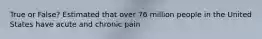 True or False? Estimated that over 76 million people in the United States have acute and chronic pain