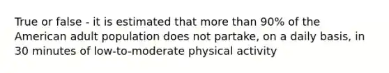 True or false - it is estimated that more than 90% of the American adult population does not partake, on a daily basis, in 30 minutes of low-to-moderate physical activity