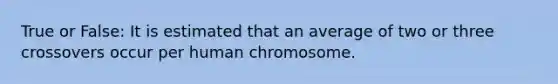 True or False: It is estimated that an average of two or three crossovers occur per human chromosome.