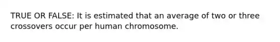 TRUE OR FALSE: It is estimated that an average of two or three crossovers occur per human chromosome.