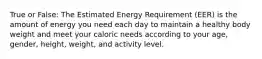 True or False: The Estimated Energy Requirement (EER) is the amount of energy you need each day to maintain a healthy body weight and meet your caloric needs according to your age, gender, height, weight, and activity level.