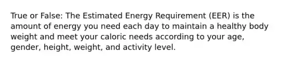 True or False: The Estimated Energy Requirement (EER) is the amount of energy you need each day to maintain a healthy body weight and meet your caloric needs according to your age, gender, height, weight, and activity level.