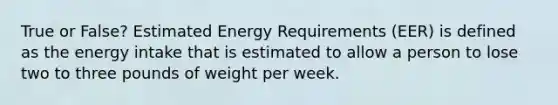 True or False? Estimated Energy Requirements (EER) is defined as the energy intake that is estimated to allow a person to lose two to three pounds of weight per week.