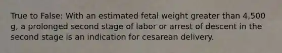 True to False: With an estimated fetal weight greater than 4,500 g, a prolonged second stage of labor or arrest of descent in the second stage is an indication for cesarean delivery.