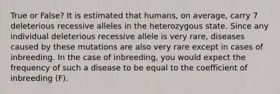 True or False? It is estimated that humans, on average, carry 7 deleterious recessive alleles in the heterozygous state. Since any individual deleterious recessive allele is very rare, diseases caused by these mutations are also very rare except in cases of inbreeding. In the case of inbreeding, you would expect the frequency of such a disease to be equal to the coefficient of inbreeding (F).