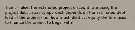 True or false: the estimated project discount rate using the project debt capacity approach depends on the estimated debt load of the project (i.e., how much debt vs. equity the firm uses to finance the project to begin with).