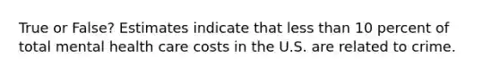 True or False? Estimates indicate that less than 10 percent of total mental health care costs in the U.S. are related to crime.