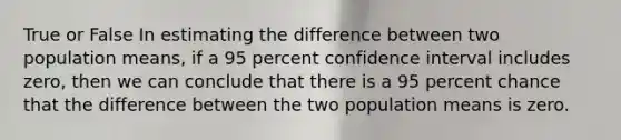 True or False In estimating the difference between two population means, if a 95 percent confidence interval includes zero, then we can conclude that there is a 95 percent chance that the difference between the two population means is zero.