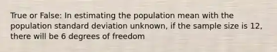 True or False: In estimating the population mean with the population standard deviation unknown, if the sample size is 12, there will be 6 degrees of freedom