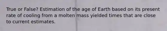 True or False? Estimation of <a href='https://www.questionai.com/knowledge/kgi0WII0vt-the-age-of-earth' class='anchor-knowledge'>the age of earth</a> based on its present rate of cooling from a molten mass yielded times that are close to current estimates.