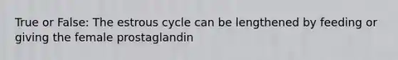 True or False: The estrous cycle can be lengthened by feeding or giving the female prostaglandin