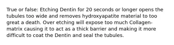 True or false: Etching Dentin for 20 seconds or longer opens the tubules too wide and removes hydroxyapatite material to too great a death. Over etching will expose too much Collagen-matrix causing it to act as a thick barrier and making it more difficult to coat the Dentin and seal the tubules.