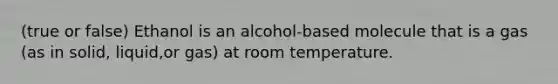 (true or false) Ethanol is an alcohol-based molecule that is a gas (as in solid, liquid,or gas) at room temperature.