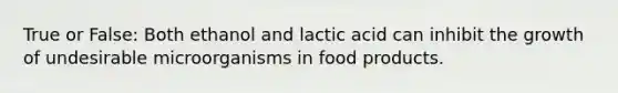 True or False: Both ethanol and lactic acid can inhibit the growth of undesirable microorganisms in food products.