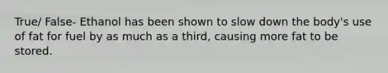 True/ False- Ethanol has been shown to slow down the body's use of fat for fuel by as much as a third, causing more fat to be stored.