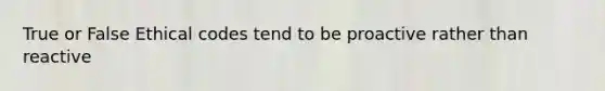 True or False Ethical codes tend to be proactive rather than reactive