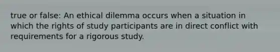 true or false: An ethical dilemma occurs when a situation in which the rights of study participants are in direct conflict with requirements for a rigorous study.