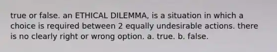 true or false. an ETHICAL DILEMMA, is a situation in which a choice is required between 2 equally undesirable actions. there is no clearly right or wrong option. a. true. b. false.