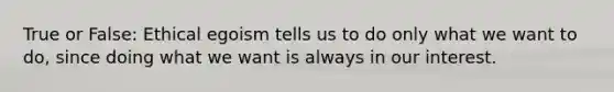 True or False: Ethical egoism tells us to do only what we want to do, since doing what we want is always in our interest.