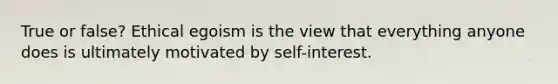 True or false? Ethical egoism is the view that everything anyone does is ultimately motivated by self-interest.