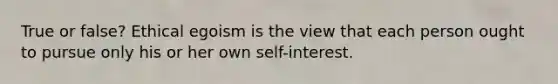 True or false? Ethical egoism is the view that each person ought to pursue only his or her own self-interest.