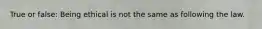 True or false: Being ethical is not the same as following the law.