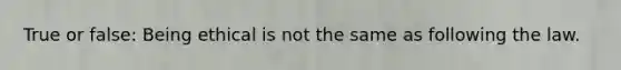 True or false: Being ethical is not the same as following the law.
