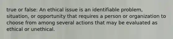 true or false: An ethical issue is an identifiable problem, situation, or opportunity that requires a person or organization to choose from among several actions that may be evaluated as ethical or unethical.