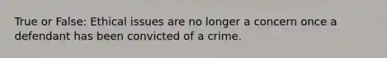 True or False: Ethical issues are no longer a concern once a defendant has been convicted of a crime.