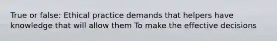 True or false: Ethical practice demands that helpers have knowledge that will allow them To make the effective decisions