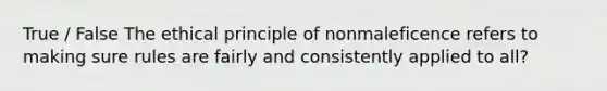 True / False The ethical principle of nonmaleficence refers to making sure rules are fairly and consistently applied to all?