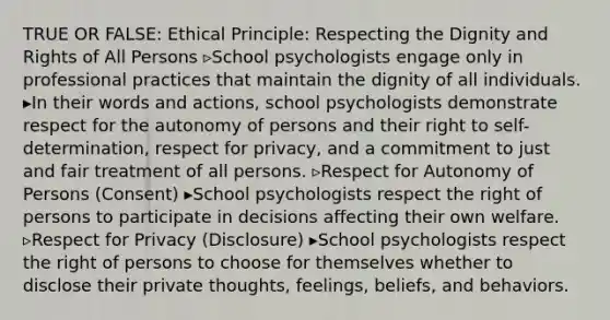 TRUE OR FALSE: Ethical Principle: Respecting the Dignity and Rights of All Persons ▹School psychologists engage only in professional practices that maintain the dignity of all individuals. ▸In their words and actions, school psychologists demonstrate respect for the autonomy of persons and their right to self-determination, respect for privacy, and a commitment to just and fair treatment of all persons. ▹Respect for Autonomy of Persons (Consent) ▸School psychologists respect the right of persons to participate in decisions affecting their own welfare. ▹Respect for Privacy (Disclosure) ▸School psychologists respect the right of persons to choose for themselves whether to disclose their private thoughts, feelings, beliefs, and behaviors.