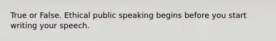 True or False. Ethical public speaking begins before you start writing your speech.