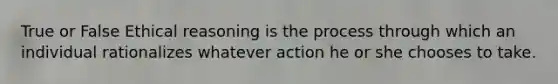 True or False Ethical reasoning is the process through which an individual rationalizes whatever action he or she chooses to take.