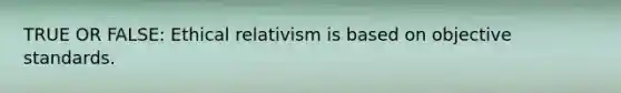 TRUE OR FALSE: Ethical relativism is based on objective standards.