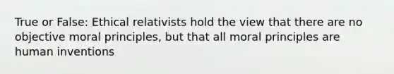 True or False: Ethical relativists hold the view that there are no objective moral principles, but that all moral principles are human inventions