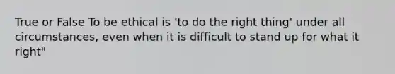 True or False To be ethical is 'to do the right thing' under all circumstances, even when it is difficult to stand up for what it right"