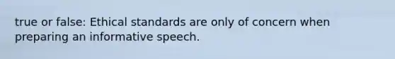 true or false: Ethical standards are only of concern when preparing an informative speech.