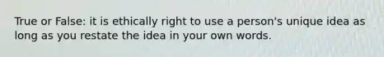 True or False: it is ethically right to use a person's unique idea as long as you restate the idea in your own words.