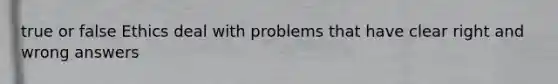 true or false Ethics deal with problems that have clear right and wrong answers