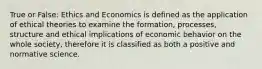 True or False: Ethics and Economics is defined as the application of ethical theories to examine the formation, processes, structure and ethical implications of economic behavior on the whole society, therefore it is classified as both a positive and normative science.