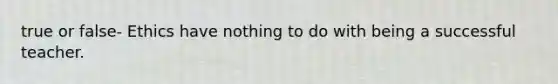 true or false- Ethics have nothing to do with being a successful teacher.