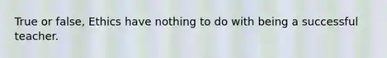 True or false, Ethics have nothing to do with being a successful teacher.