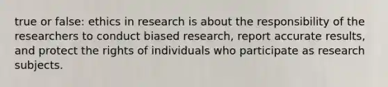 true or false: ethics in research is about the responsibility of the researchers to conduct biased research, report accurate results, and protect the rights of individuals who participate as research subjects.