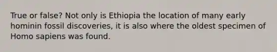 True or false? Not only is Ethiopia the location of many early hominin fossil discoveries, it is also where the oldest specimen of Homo sapiens was found.