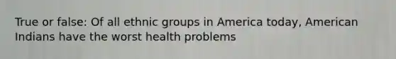 True or false: Of all ethnic groups in America today, American Indians have the worst health problems