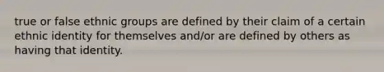 true or false ethnic groups are defined by their claim of a certain ethnic identity for themselves and/or are defined by others as having that identity.