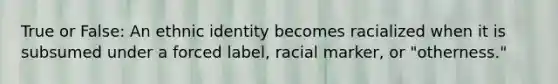 True or False: An ethnic identity becomes racialized when it is subsumed under a forced label, racial marker, or "otherness."