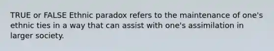 TRUE or FALSE Ethnic paradox refers to the maintenance of one's ethnic ties in a way that can assist with one's assimilation in larger society.