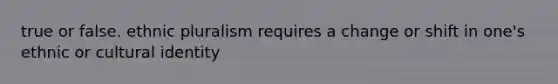 true or false. ethnic pluralism requires a change or shift in one's ethnic or cultural identity
